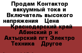 Продам Контактор вакуумный тока и Включатель высокого напряжения › Цена ­ 12 000 - Краснодарский край, Абинский р-н, Ахтырский пгт Электро-Техника » Другое   